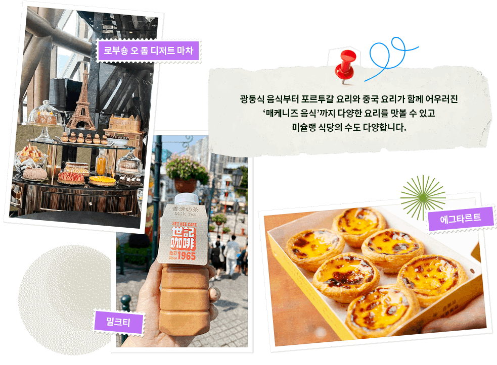 광둥식 음식부터 포르투갈 요리와 중국 요리가 함께 어우러진 '매케니즈 음식'까지 다양한 요리를 맛볼 수 있고 미슐랭 식당의 수도 다양합니다. 주요 미식: 로부숑 오 돔 디저트 마차, 밀크티, 에그타르트