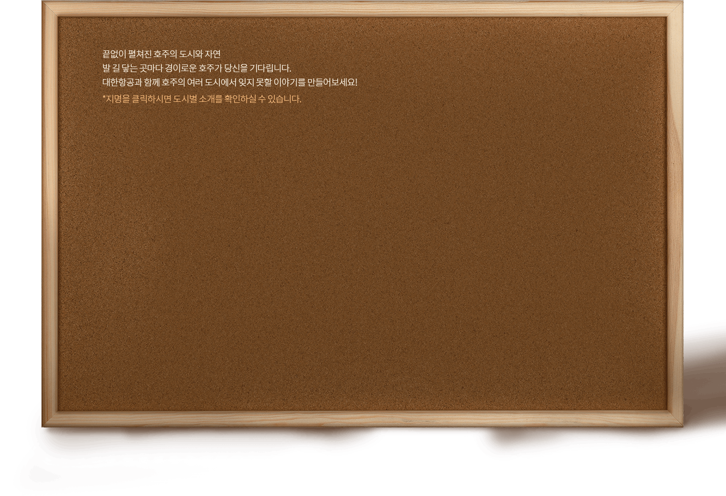 끝없이 펼쳐진 호주의 도시와 자연, 발 길 닿는 곳마다 경이로운 호주가 당신을 기다립니다. 대한항공과 함께 호주의 여러 도시에서 잊지 못할 이야기를 만들어보세요! *지명을 클릭하시면 도시별 소개를 확인하실 수 있습니다.